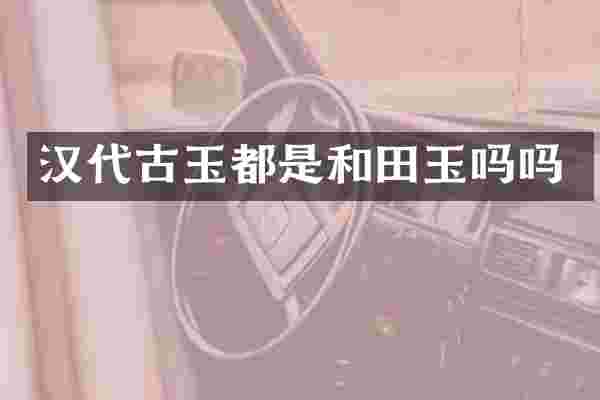 汉代古玉都是和田玉吗吗