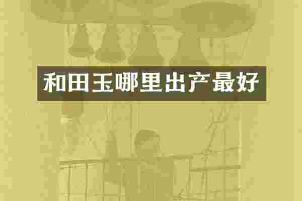 和田玉哪里出产最好