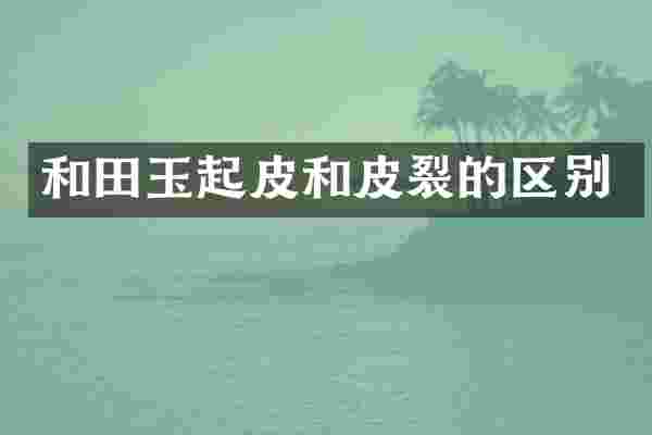 和田玉起皮和皮裂的区别