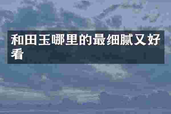 和田玉哪里的最细腻又好看