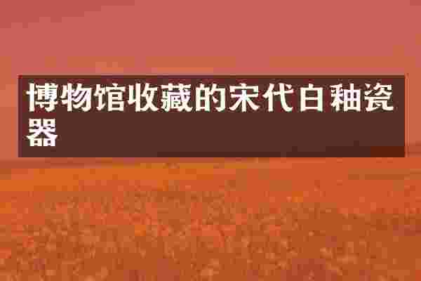 博物馆收藏的宋代白釉瓷器