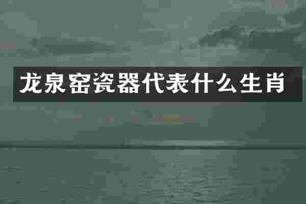 龙泉窑瓷器代表什么生肖