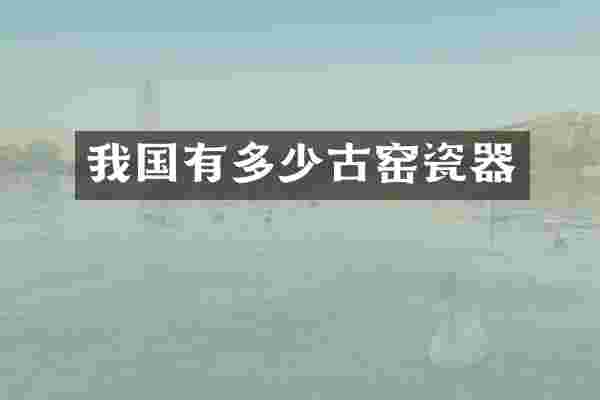 我国有多少古窑瓷器