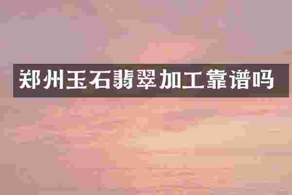 郑州玉石翡翠加工靠谱吗