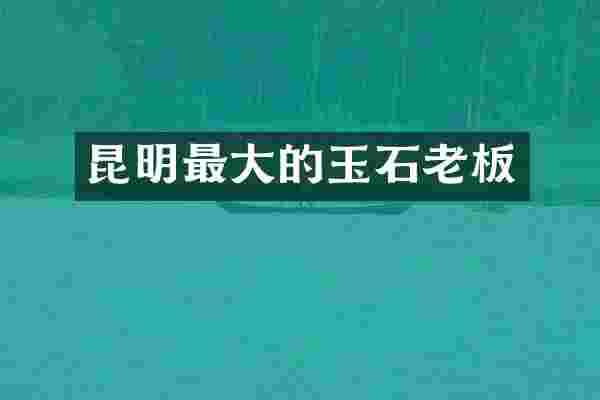 昆明最大的玉石老板