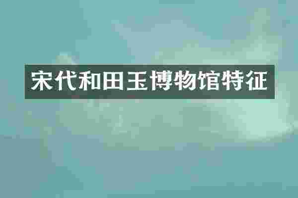 宋代和田玉博物馆特征