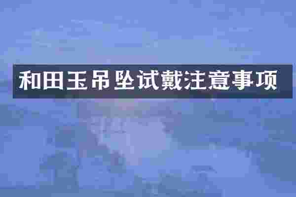 和田玉吊坠试戴注意事项