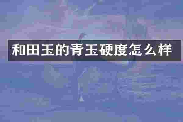 和田玉的青玉硬度怎么样