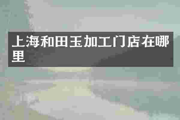 上海和田玉加工门店在哪里