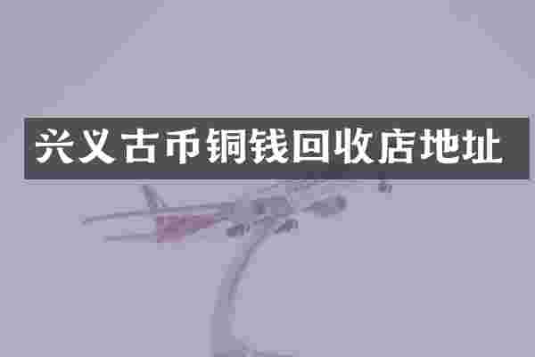 兴义古币铜钱回收店地址