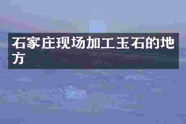 石家庄现场加工玉石的地方