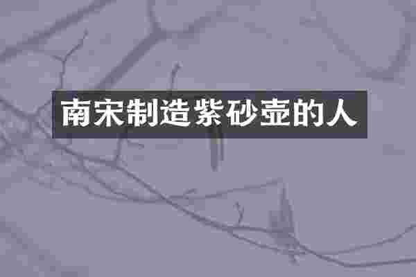 南宋制造紫砂壶的人