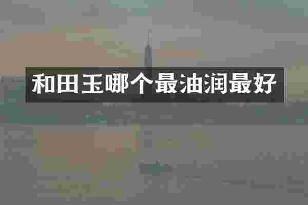 和田玉哪个最油润最好