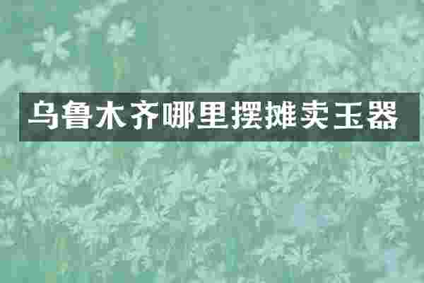 乌鲁木齐哪里摆摊卖玉器