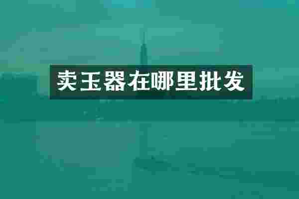 卖玉器在哪里批发