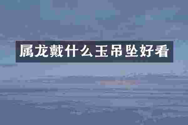 属龙戴什么玉吊坠好看