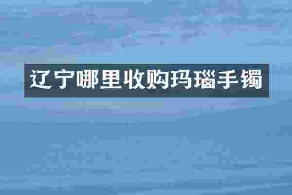 辽宁哪里收购玛瑙手镯