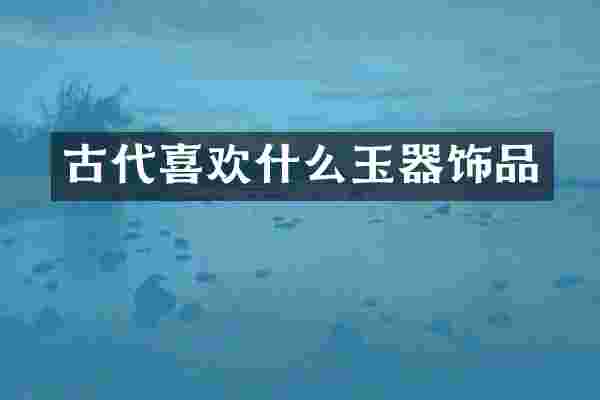 古代喜欢什么玉器饰品
