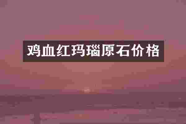 鸡血红玛瑙原石价格