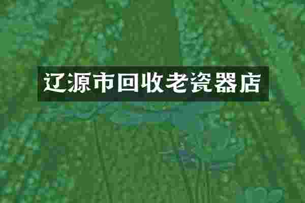 辽源市回收老瓷器店