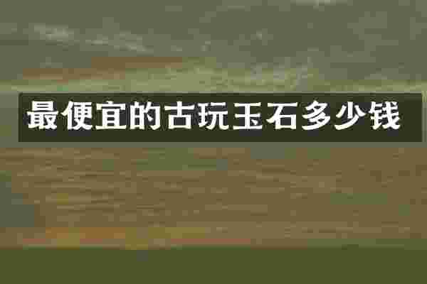 最便宜的古玩玉石多少钱