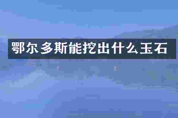鄂尔多斯能挖出什么玉石