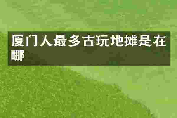 厦门人最多古玩地摊是在哪