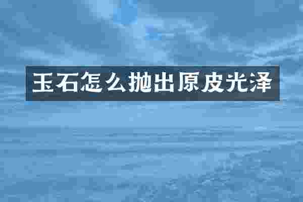 玉石怎么抛出原皮光泽