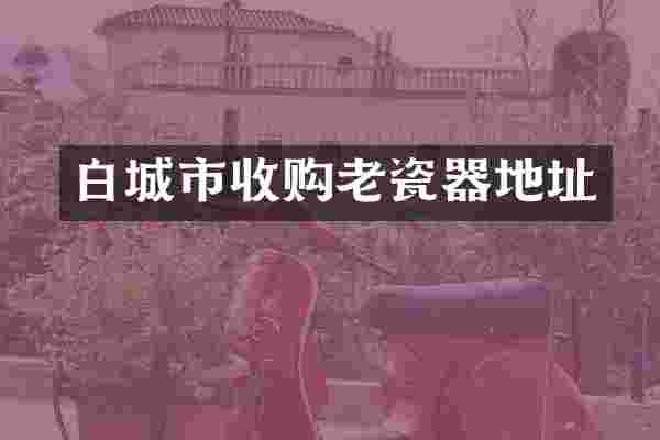 白城市收购老瓷器地址