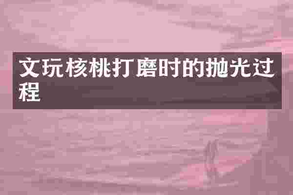 文玩核桃打磨时的抛光过程