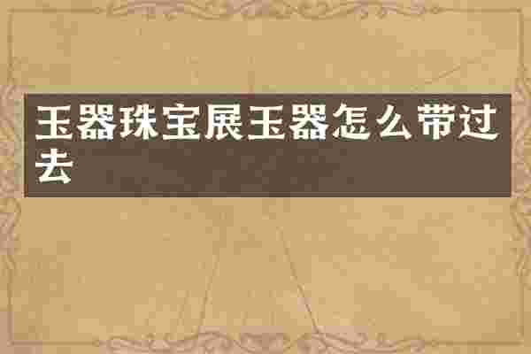 玉器珠宝展玉器怎么带过去