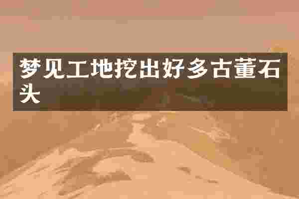 梦见工地挖出好多古董石头