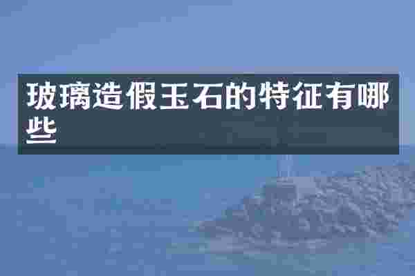 玻璃造假玉石的特征有哪些