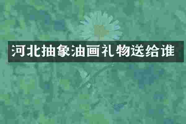 河北抽象油画礼物送给谁
