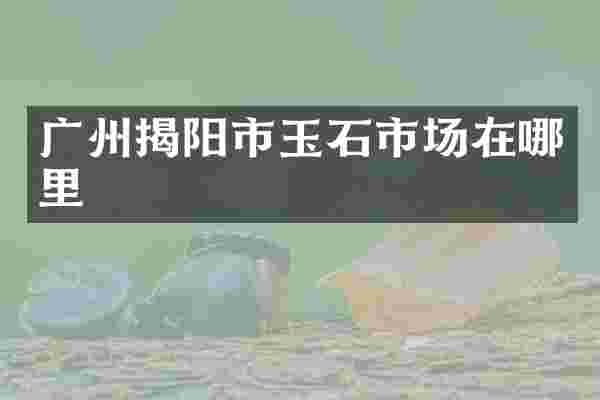 广州揭阳市玉石市场在哪里
