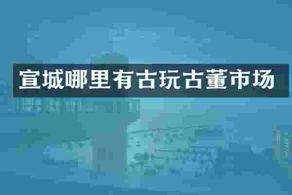 宣城哪里有古玩古董市场