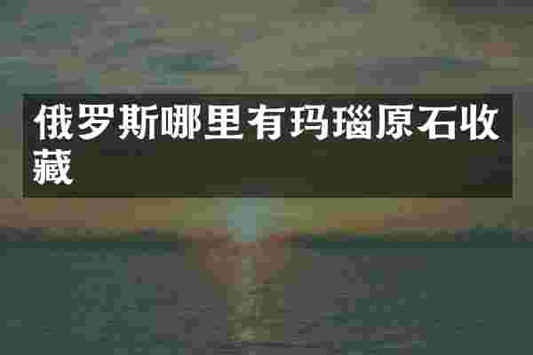 俄罗斯哪里有玛瑙原石收藏