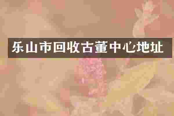 乐山市回收古董中心地址