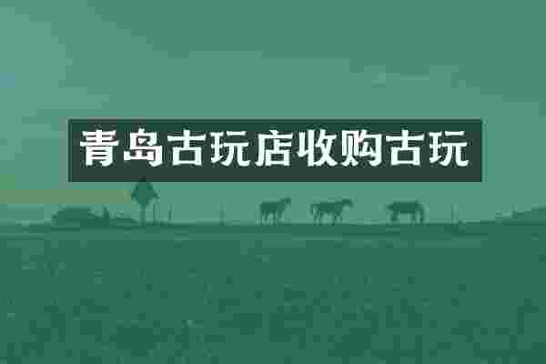 青岛古玩店收购古玩