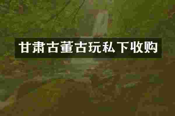 甘肃古董古玩私下收购