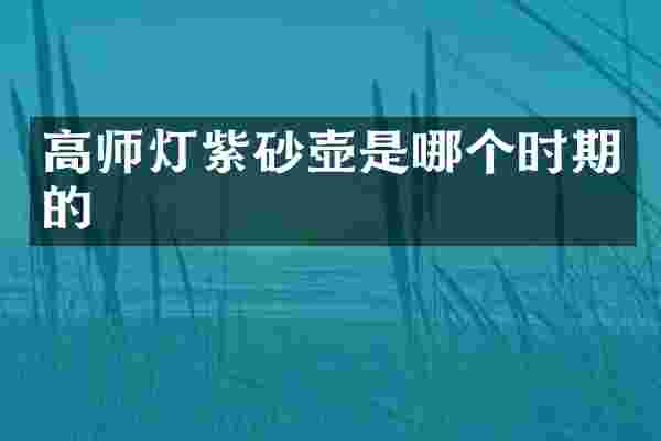 高师灯紫砂壶是哪个时期的
