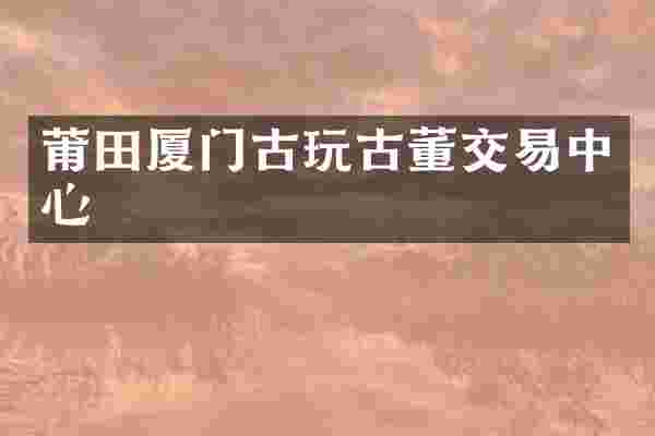 莆田厦门古玩古董交易中心