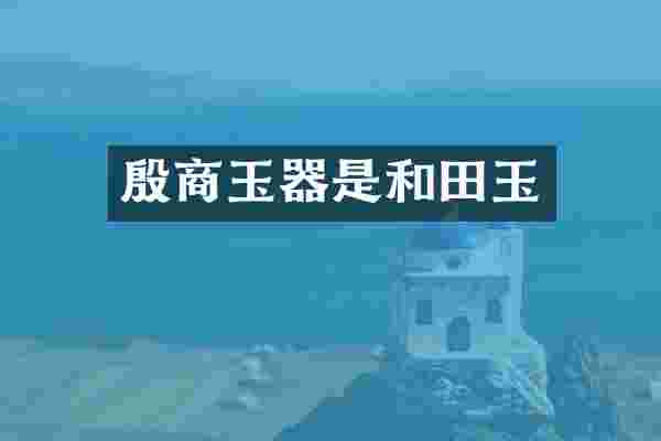 殷商玉器是和田玉