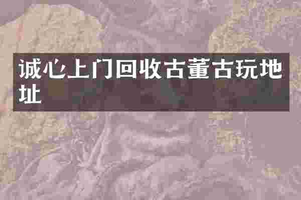 诚心上门回收古董古玩地址