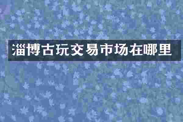 淄博古玩交易市场在哪里