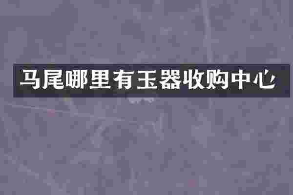 马尾哪里有玉器收购中心