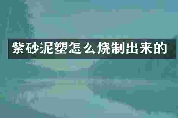 紫砂泥塑怎么烧制出来的
