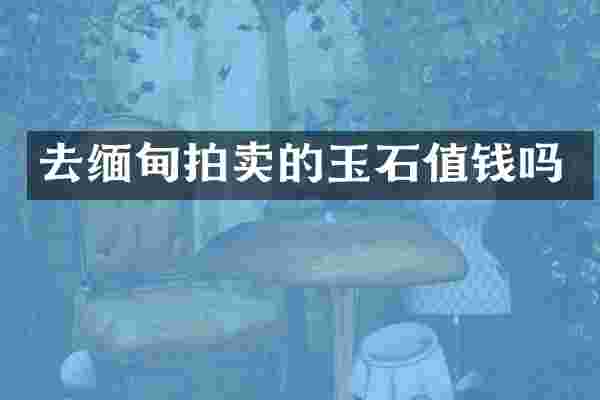 去缅甸拍卖的玉石值钱吗