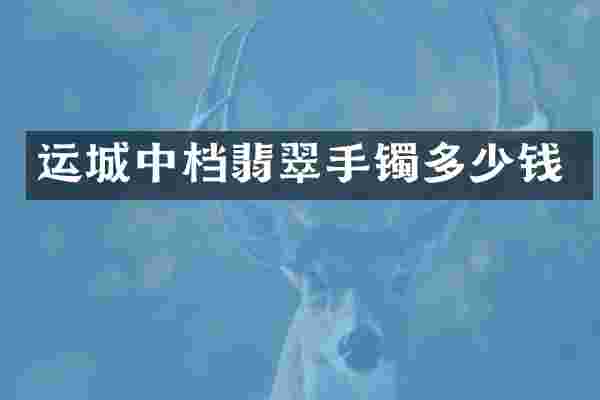 运城中档翡翠手镯多少钱