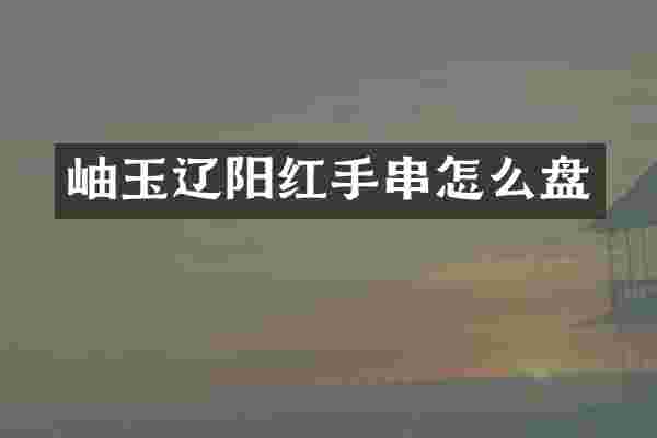 岫玉辽阳红手串怎么盘